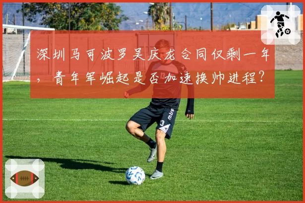 深圳马可波罗吴庆龙合同仅剩一年，青年军崛起是否加速换帅进程？