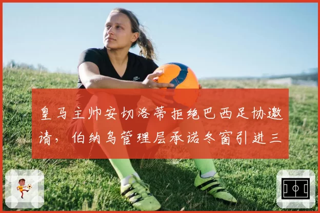 皇马主帅安切洛蒂拒绝巴西足协邀请，伯纳乌管理层承诺冬窗引进三名强援__br_