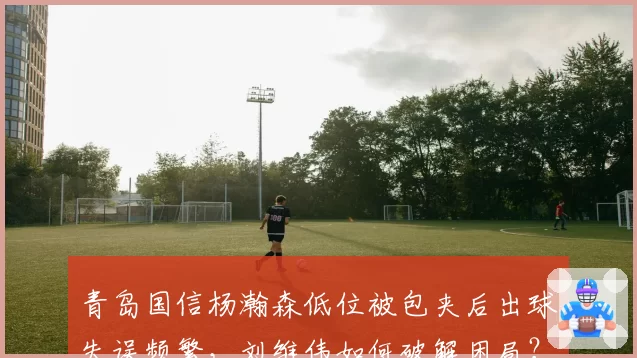 青岛国信杨瀚森低位被包夹后出球失误频繁，刘维伟如何破解困局？