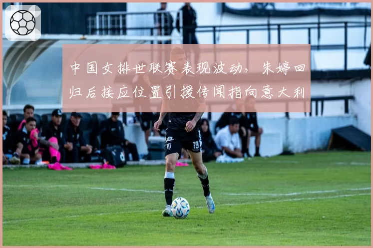 中国女排世联赛表现波动，朱婷回归后接应位置引援传闻指向意大利名将艾格努