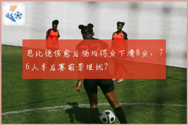 恩比德伤愈后场均得分下滑8分，76人季后赛前景堪忧？