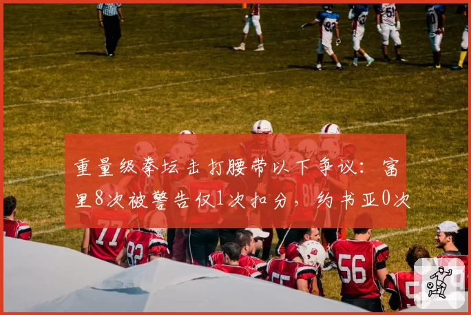 重量级拳坛击打腰带以下争议:富里8次被警告仅1次扣分,约书亚0次