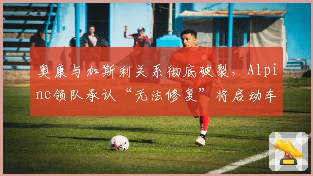 奥康与加斯利关系彻底破裂,Alpine领队承认“无法修复”将启动车手市场