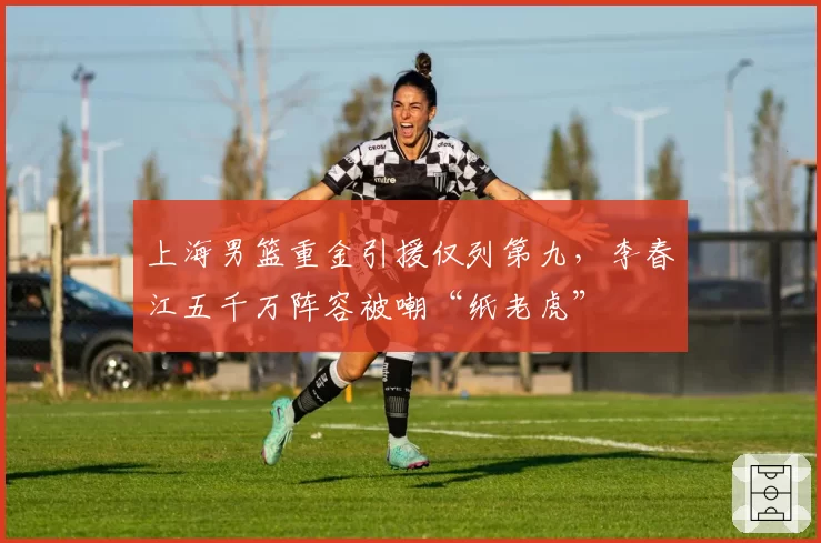上海男篮重金引援仅列第九，李春江五千万阵容被嘲“纸老虎”