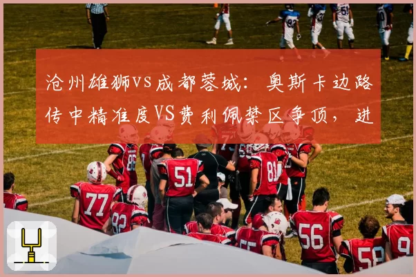沧州雄狮vs成都蓉城:奥斯卡边路传中精准度VS费利佩禁区争顶,进攻组合优劣分明