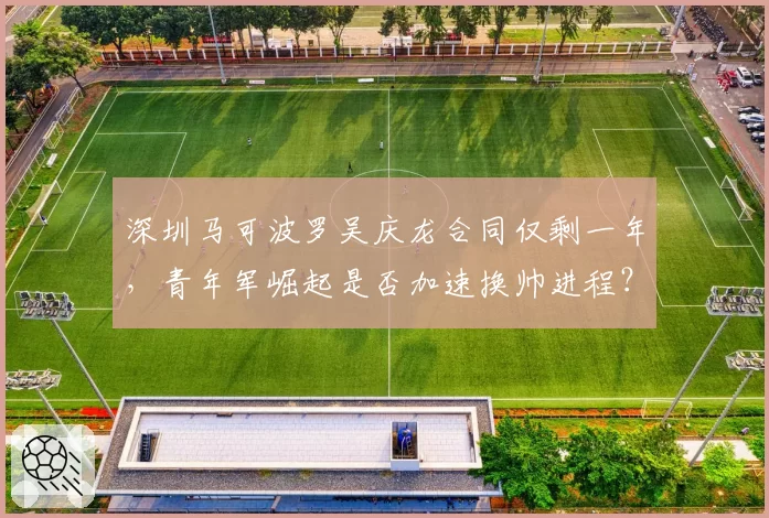 深圳马可波罗吴庆龙合同仅剩一年，青年军崛起是否加速换帅进程？