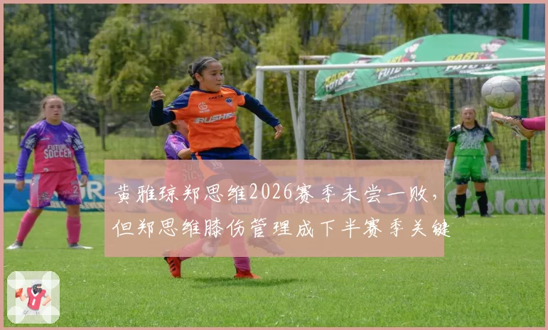 黄雅琼郑思维2026赛季未尝一败，但郑思维膝伤管理成下半赛季关键