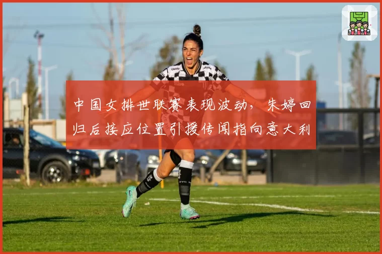 中国女排世联赛表现波动，朱婷回归后接应位置引援传闻指向意大利名将艾格努