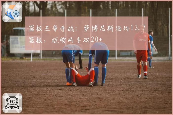 篮板王争夺战:萨博尼斯场均13.7篮板,连续两季双20+