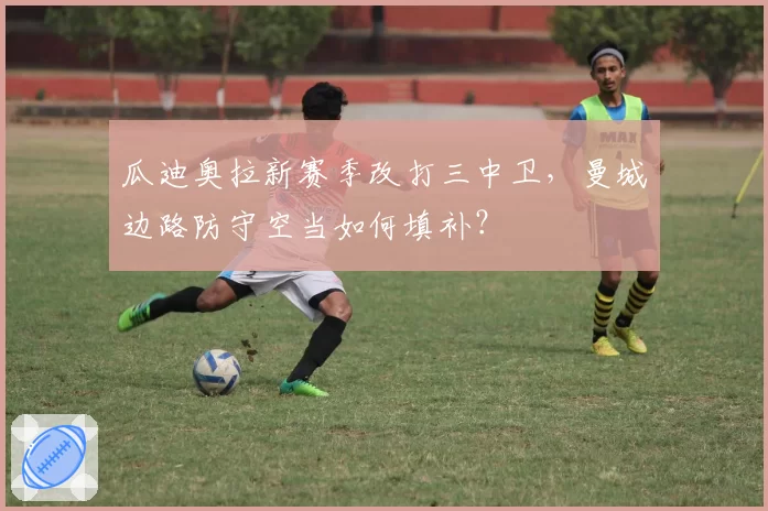 瓜迪奥拉新赛季改打三中卫,曼城边路防守空当如何填补?