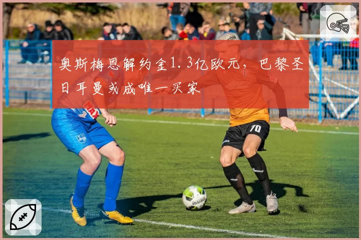 奥斯梅恩解约金1.3亿欧元，巴黎圣日耳曼或成唯一买家