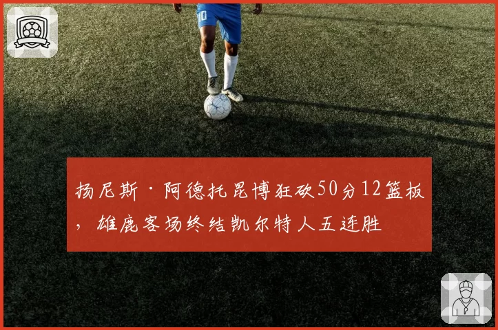 扬尼斯·阿德托昆博狂砍50分12篮板，雄鹿客场终结凯尔特人五连胜