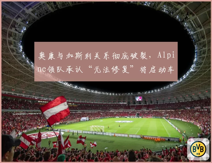 奥康与加斯利关系彻底破裂,Alpine领队承认“无法修复”将启动车手市场