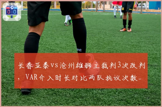 长春亚泰vs沧州雄狮主裁判3次改判，VAR介入时长对比两队抗议次数__br_
