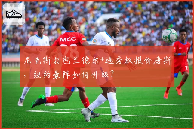 尼克斯打包兰德尔+选秀权报价唐斯，纽约豪阵如何升级？