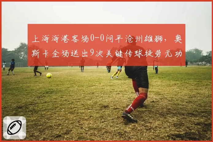 上海海港客场0-0闷平沧州雄狮，奥斯卡全场送出9次关键传球徒劳无功