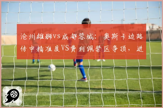 沧州雄狮vs成都蓉城：奥斯卡边路传中精准度VS费利佩禁区争顶，进攻组合优劣分明