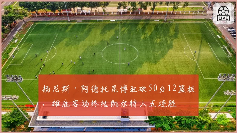 扬尼斯·阿德托昆博狂砍50分12篮板，雄鹿客场终结凯尔特人五连胜