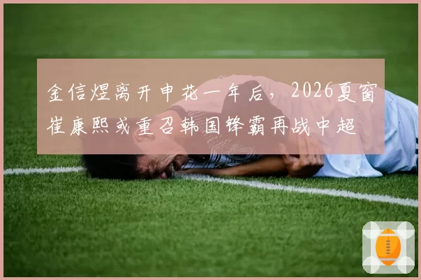 金信煜离开申花一年后，2026夏窗崔康熙或重召韩国锋霸再战中超