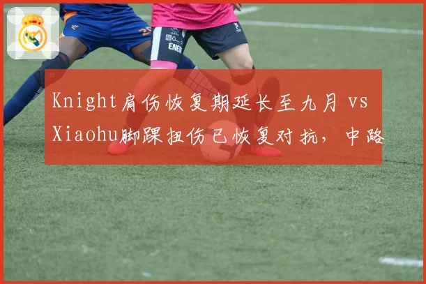 Knight肩伤恢复期延长至九月 vs Xiaohu脚踝扭伤已恢复对抗,中路对决受康复进度影响