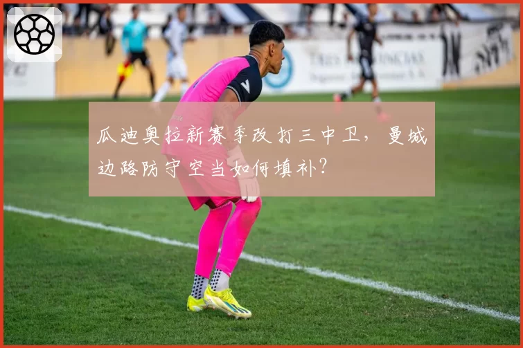 瓜迪奥拉新赛季改打三中卫,曼城边路防守空当如何填补?