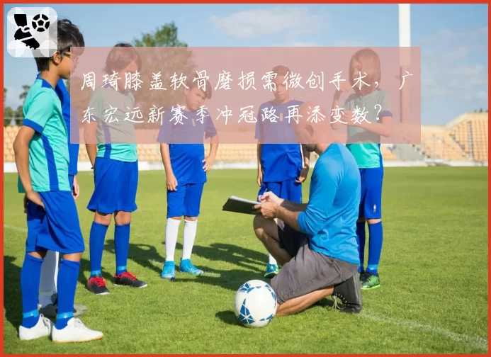 周琦膝盖软骨磨损需微创手术，广东宏远新赛季冲冠路再添变数？
