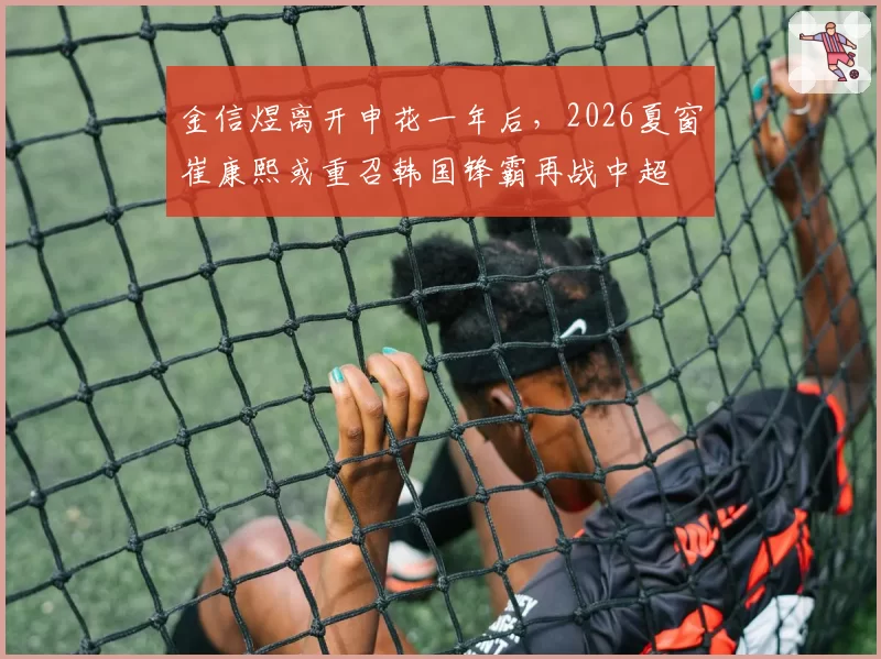 金信煜离开申花一年后,2026夏窗崔康熙或重召韩国锋霸再战中超