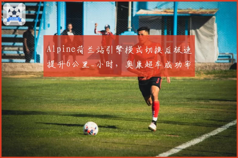 Alpine荷兰站引擎模式切换后极速提升6公里_小时,奥康超车成功率翻倍