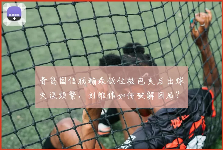 青岛国信杨瀚森低位被包夹后出球失误频繁，刘维伟如何破解困局？