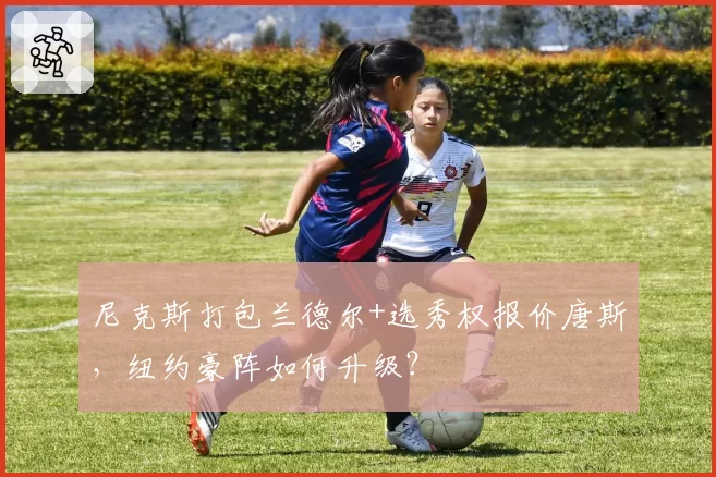 尼克斯打包兰德尔+选秀权报价唐斯，纽约豪阵如何升级？