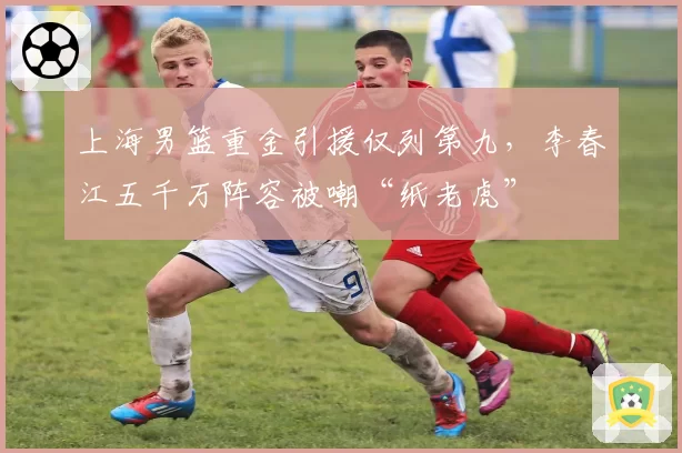上海男篮重金引援仅列第九，李春江五千万阵容被嘲“纸老虎”