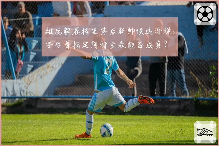 雄鹿解雇格里芬后新帅候选浮现，字母哥指定阿特金森能否成真？