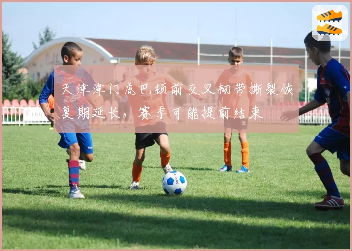 天津津门虎巴顿前交叉韧带撕裂恢复期延长，赛季可能提前结束