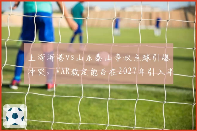 上海海港vs山东泰山争议点球引爆冲突，VAR裁定能否在2027年引入半自动越位系统？