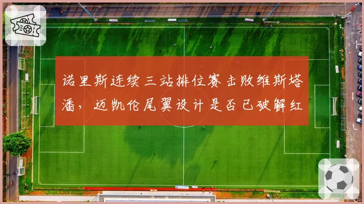 诺里斯连续三站排位赛击败维斯塔潘，迈凯伦尾翼设计是否已破解红牛优势？