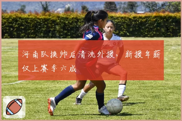 河南队换帅后清洗外援，新援年薪仅上赛季六成